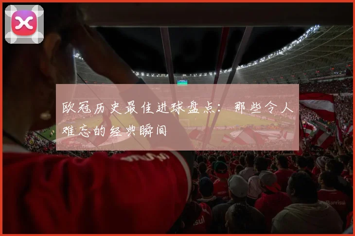 欧冠历史最佳进球盘点:那些令人难忘的经典瞬间