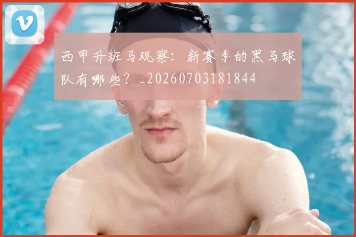 西甲升班马观察：新赛季的黑马球队有哪些？_20260703181844