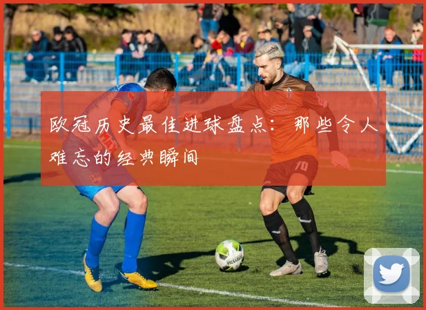 欧冠历史最佳进球盘点:那些令人难忘的经典瞬间