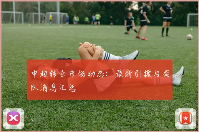 中超转会市场动态：最新引援与离队消息汇总