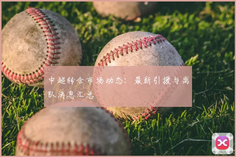 中超转会市场动态：最新引援与离队消息汇总