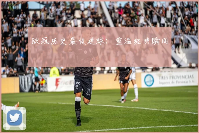欧冠历史最佳进球：重温经典瞬间