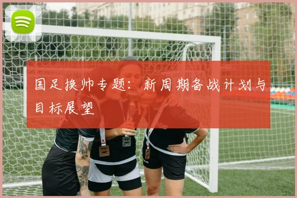 国足换帅专题：新周期备战计划与目标展望