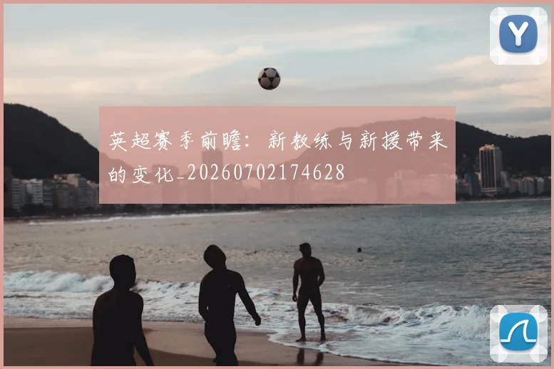 英超赛季前瞻:新教练与新援带来的变化_20260702174628