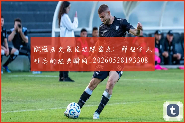欧冠历史最佳进球盘点:那些令人难忘的经典瞬间_20260528193308