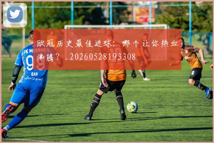 欧冠历史最佳进球:哪个让你热血沸腾?_20260528193308